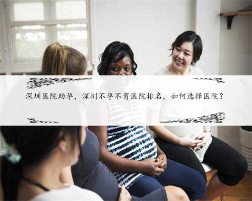 深圳医院助孕，深圳不孕不育医院排名，如何选择医院？