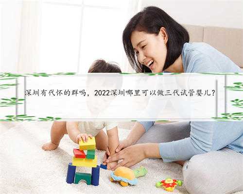 深圳有代怀的群吗，2022深圳哪里可以做三代试管婴儿？